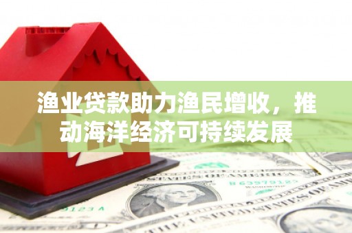 诏安渔业贷款助力渔民增收，推动海洋经济可持续发展