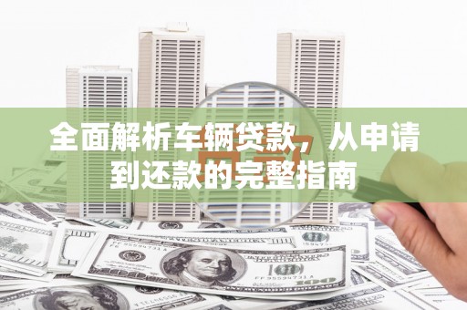 诏安全面解析车辆贷款，从申请到还款的完整指南