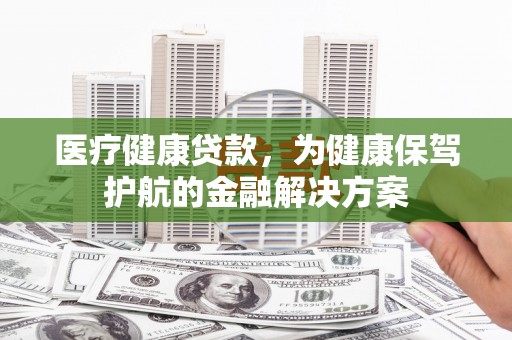 诏安医疗健康贷款，为健康保驾护航的金融解决方案